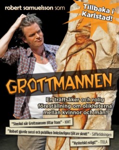 Komik Grottmannen - ”Robert Samuelsson är det roligaste å bästa som hänt en svensk scen på mycket mycket länge!” Laila Westersund. ”Grottmannen har en hög igenkänningsfaktor som garanterar skrattsalvor och en gnutta eftertanke” TTEla. ”Robert gör det otroligt pricksäkert och allt som ofta hysteriskt roligt. Ibland är det inte utan att man skäms en aning bakom tårarna av skratt” TT. ”Att Samuelsson klarar av att trollbinda på egen hand har han bevisat förr, och i Grottmannen låter han även sitt fenomenala kroppsspråk och mimik blomma ut och då viker sig folk dubbla i stolsraderna” Elfsborgs Läns Allehanda. Grottmannen är en världssucce! Skådespelaren, revymakaren och entertainern Robert Samuelsson lämnar skrattgaranti Pjäsen är en humoristiska upptäcksfärd i skillnaderna mellan kvinnor och män, och hur dessa skillnader får oss att missförstå varandra. Det är inte elakt, utan humoristiskt, ömsint ochh självironiskt. Man får en spegelbild av sina misstag i olika situationer, vare sig det gäller man eller kvinna.